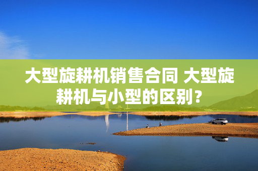 大型旋耕机销售合同 大型旋耕机与小型的区别？