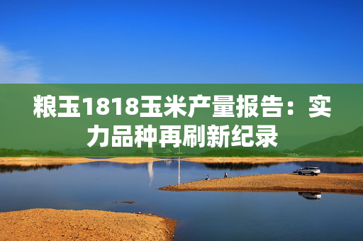 粮玉1818玉米产量报告：实力品种再刷新纪录
