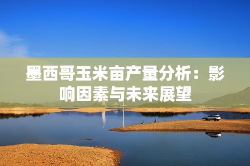 墨西哥玉米亩产量分析：影响因素与未来展望
