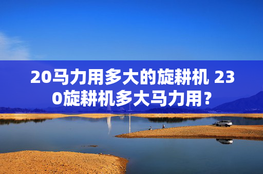 20马力用多大的旋耕机 230旋耕机多大马力用？