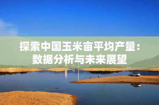 探索中国玉米亩平均产量：数据分析与未来展望