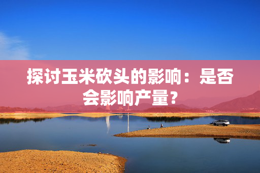 探讨玉米砍头的影响：是否会影响产量？
