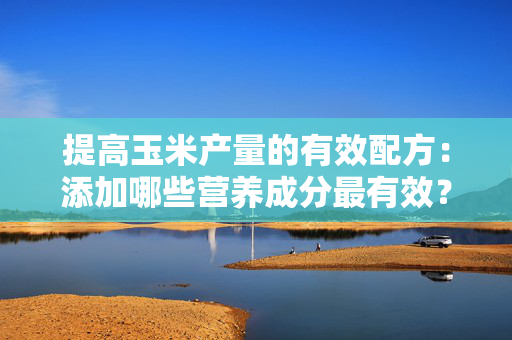 提高玉米产量的有效配方：添加哪些营养成分最有效？