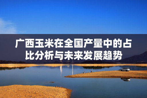 广西玉米在全国产量中的占比分析与未来发展趋势