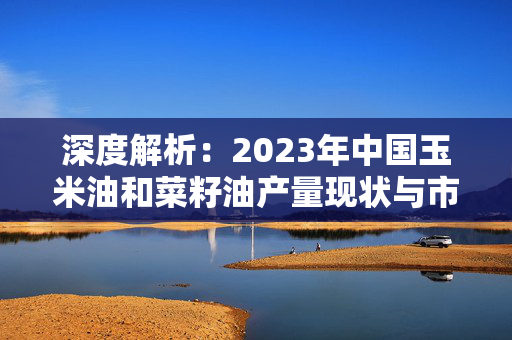 深度解析：2023年中国玉米油和菜籽油产量现状与市场展望