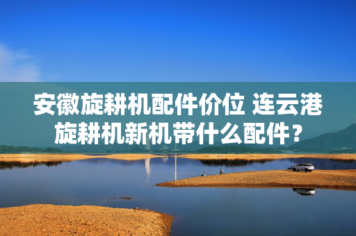 安徽旋耕机配件价位 连云港旋耕机新机带什么配件？