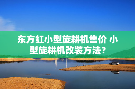 东方红小型旋耕机售价 小型旋耕机改装方法？