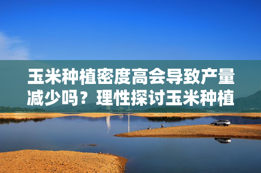 玉米种植密度高会导致产量减少吗？理性探讨玉米种植密度对产量的影响
