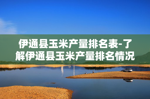 伊通县玉米产量排名表-了解伊通县玉米产量排名情况