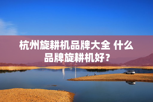 杭州旋耕机品牌大全 什么品牌旋耕机好？