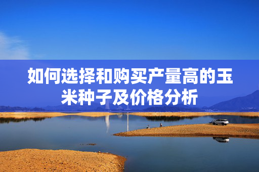 如何选择和购买产量高的玉米种子及价格分析