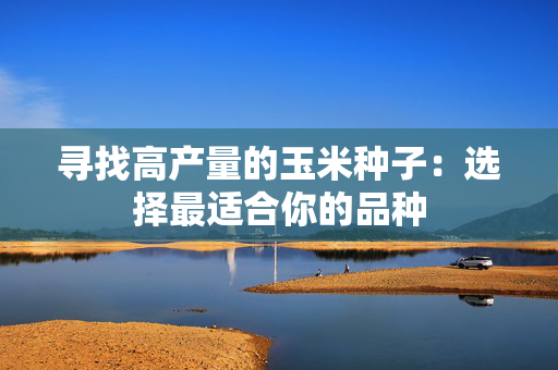 寻找高产量的玉米种子：选择最适合你的品种