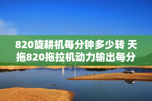 820旋耕机每分钟多少转 天拖820拖拉机动力输出每分钟多少转？15:25的旋耕机每分钟多少转?谢啦？