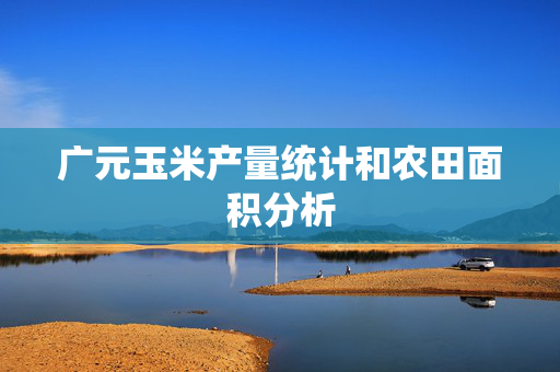 广元玉米产量统计和农田面积分析