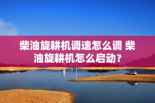 柴油旋耕机调速怎么调 柴油旋耕机怎么启动？