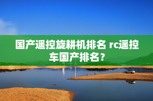 国产遥控旋耕机排名 rc遥控车国产排名？
