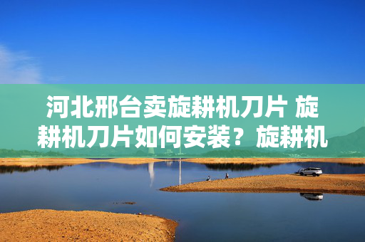 河北邢台卖旋耕机刀片 旋耕机刀片如何安装？旋耕机刀片如何安装？
