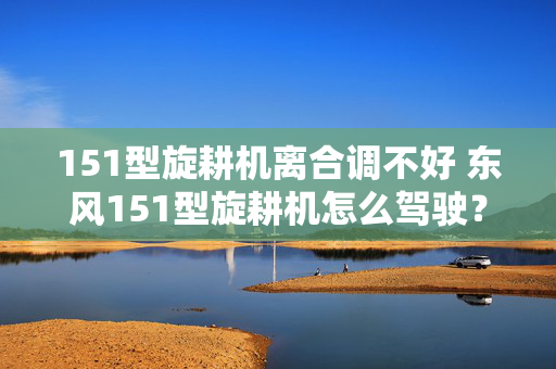151型旋耕机离合调不好 东风151型旋耕机怎么驾驶？