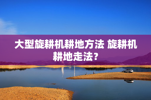 大型旋耕机耕地方法 旋耕机耕地走法？