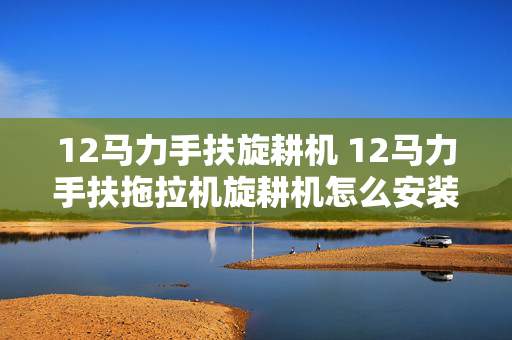 12马力手扶旋耕机 12马力手扶拖拉机旋耕机怎么安装？