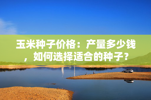 玉米种子价格：产量多少钱，如何选择适合的种子？