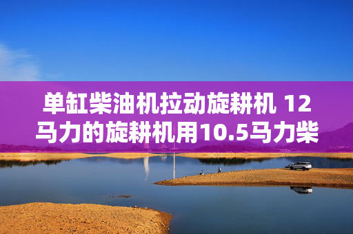 单缸柴油机拉动旋耕机 12马力的旋耕机用10.5马力柴油机能拉动不？