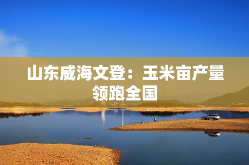 山东威海文登：玉米亩产量领跑全国