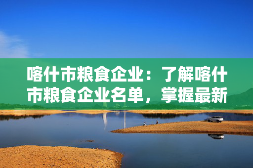 喀什市粮食企业：了解喀什市粮食企业名单，掌握最新信息