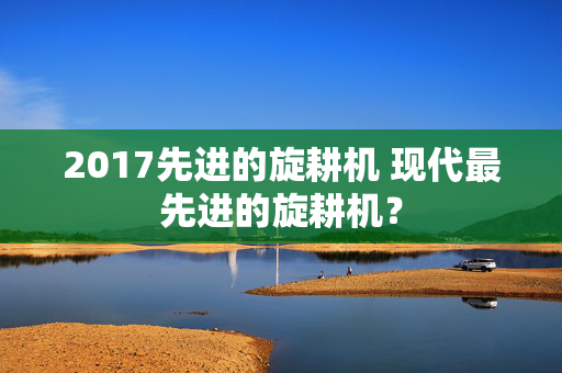 2017先进的旋耕机 现代最先进的旋耕机？