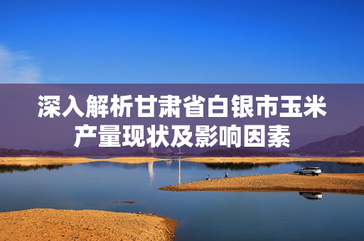 深入解析甘肃省白银市玉米产量现状及影响因素