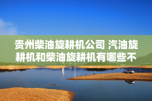 贵州柴油旋耕机公司 汽油旋耕机和柴油旋耕机有哪些不同？