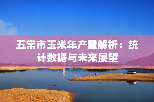 五常市玉米年产量解析：统计数据与未来展望