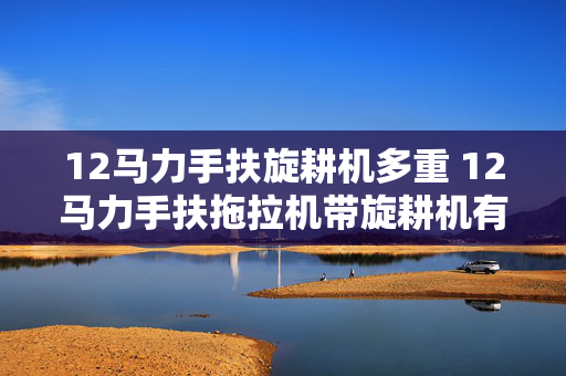 12马力手扶旋耕机多重 12马力手扶拖拉机带旋耕机有多重？