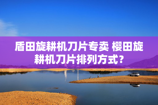 盾田旋耕机刀片专卖 樱田旋耕机刀片排列方式？