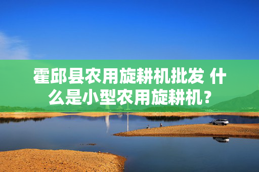霍邱县农用旋耕机批发 什么是小型农用旋耕机？