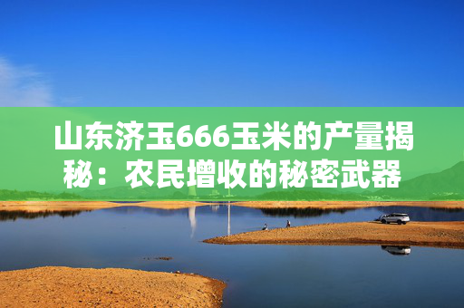 山东济玉666玉米的产量揭秘：农民增收的秘密武器