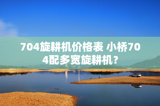 704旋耕机价格表 小桥704配多宽旋耕机？