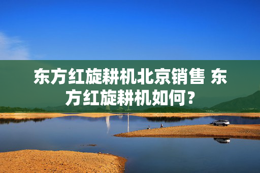 东方红旋耕机北京销售 东方红旋耕机如何？