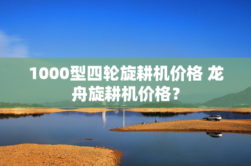 1000型四轮旋耕机价格 龙舟旋耕机价格？