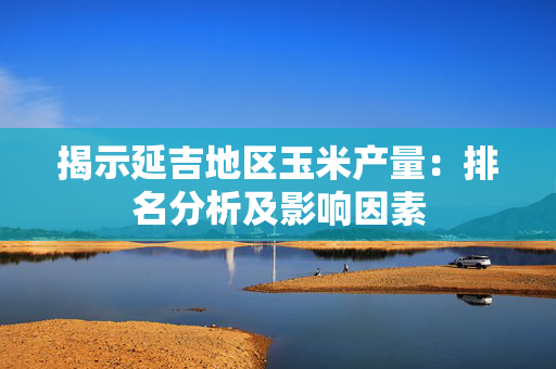 揭示延吉地区玉米产量：排名分析及影响因素