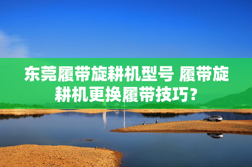 东莞履带旋耕机型号 履带旋耕机更换履带技巧？