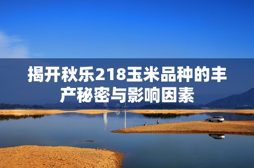揭开秋乐218玉米品种的丰产秘密与影响因素