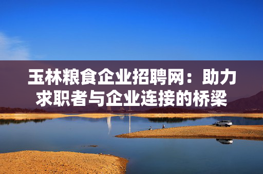 玉林粮食企业招聘网：助力求职者与企业连接的桥梁