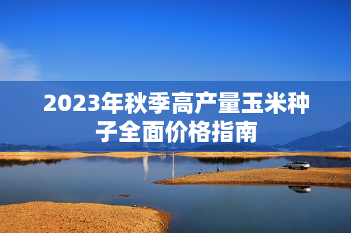 2023年秋季高产量玉米种子全面价格指南