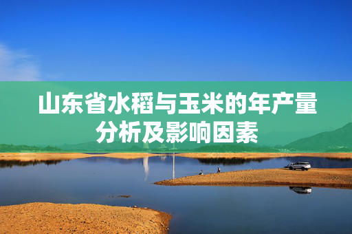 山东省水稻与玉米的年产量分析及影响因素