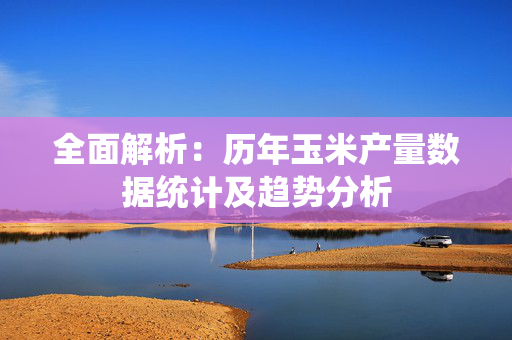 全面解析：历年玉米产量数据统计及趋势分析