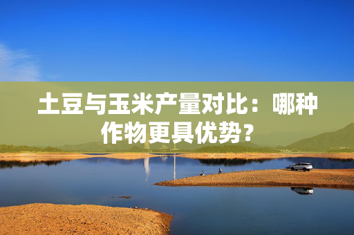 土豆与玉米产量对比：哪种作物更具优势？