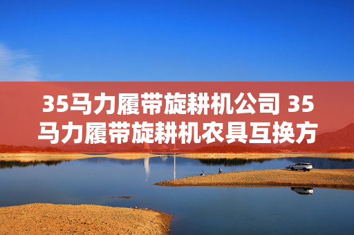 35马力履带旋耕机公司 35马力履带旋耕机农具互换方法？