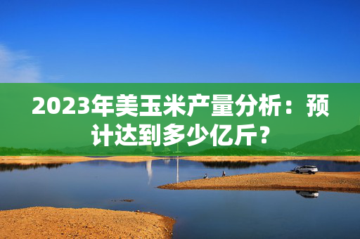 2023年美玉米产量分析：预计达到多少亿斤？