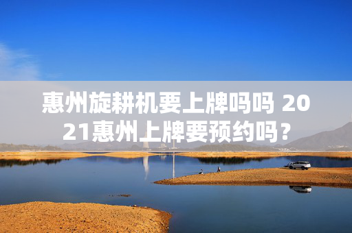 惠州旋耕机要上牌吗吗 2021惠州上牌要预约吗？